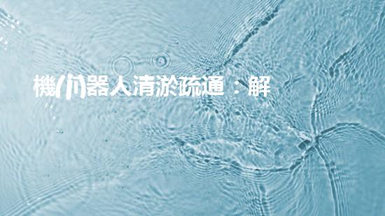 機(jī)器人清淤疏通：解放雙手，暢通未來！